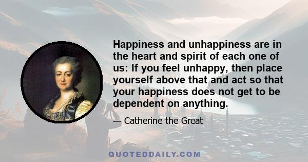 Happiness and unhappiness are in the heart and spirit of each one of us: If you feel unhappy, then place yourself above that and act so that your happiness does not get to be dependent on anything.