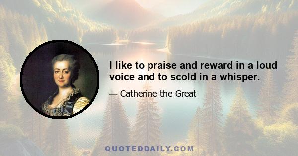 I like to praise and reward in a loud voice and to scold in a whisper.