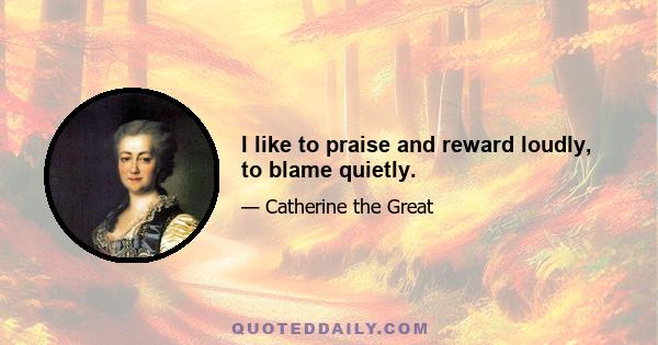 I like to praise and reward loudly, to blame quietly.