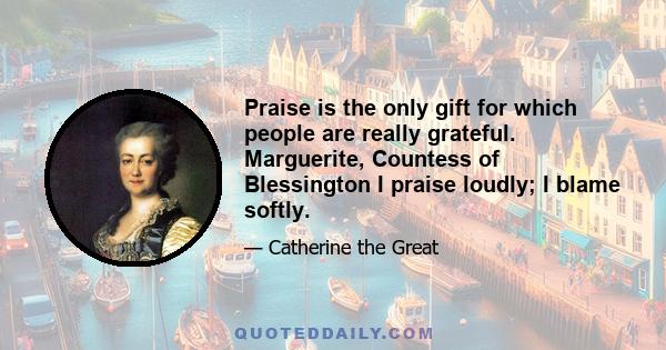 Praise is the only gift for which people are really grateful. Marguerite, Countess of Blessington I praise loudly; I blame softly.