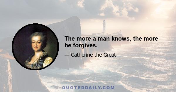 The more a man knows, the more he forgives.