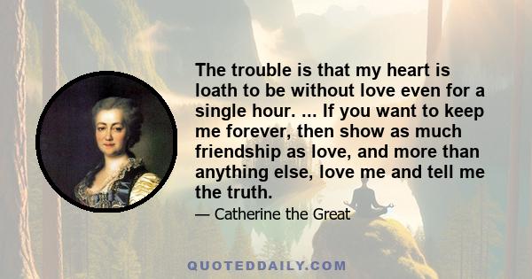 The trouble is that my heart is loath to be without love even for a single hour. ... If you want to keep me forever, then show as much friendship as love, and more than anything else, love me and tell me the truth.