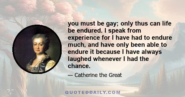 you must be gay; only thus can life be endured. I speak from experience for I have had to endure much, and have only been able to endure it because I have always laughed whenever I had the chance.