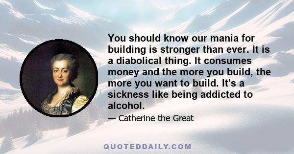 You should know our mania for building is stronger than ever. It is a diabolical thing. It consumes money and the more you build, the more you want to build. It's a sickness like being addicted to alcohol.