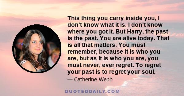 This thing you carry inside you, I don't know what it is. I don't know where you got it. But Harry, the past is the past. You are alive today. That is all that matters. You must remember, because it is who you are, but