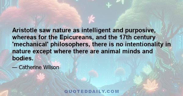 Aristotle saw nature as intelligent and purposive, whereas for the Epicureans, and the 17th century 'mechanical' philosophers, there is no intentionality in nature except where there are animal minds and bodies.