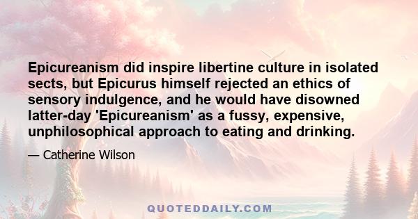 Epicureanism did inspire libertine culture in isolated sects, but Epicurus himself rejected an ethics of sensory indulgence, and he would have disowned latter-day 'Epicureanism' as a fussy, expensive, unphilosophical