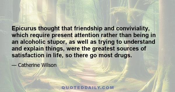 Epicurus thought that friendship and conviviality, which require present attention rather than being in an alcoholic stupor, as well as trying to understand and explain things, were the greatest sources of satisfaction