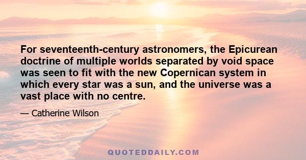 For seventeenth-century astronomers, the Epicurean doctrine of multiple worlds separated by void space was seen to fit with the new Copernican system in which every star was a sun, and the universe was a vast place with 