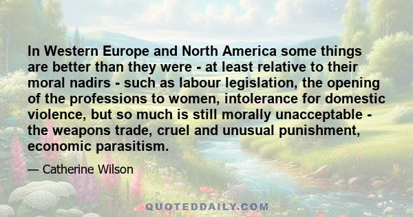 In Western Europe and North America some things are better than they were - at least relative to their moral nadirs - such as labour legislation, the opening of the professions to women, intolerance for domestic