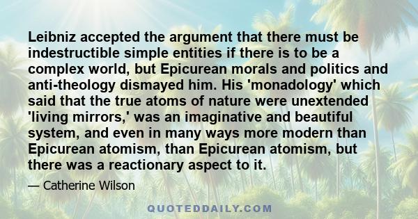 Leibniz accepted the argument that there must be indestructible simple entities if there is to be a complex world, but Epicurean morals and politics and anti-theology dismayed him. His 'monadology' which said that the