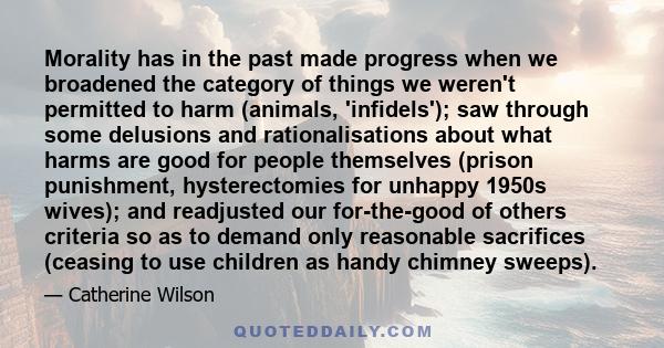 Morality has in the past made progress when we broadened the category of things we weren't permitted to harm (animals, 'infidels'); saw through some delusions and rationalisations about what harms are good for people