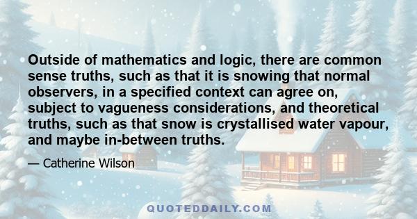 Outside of mathematics and logic, there are common sense truths, such as that it is snowing that normal observers, in a specified context can agree on, subject to vagueness considerations, and theoretical truths, such