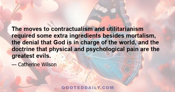 The moves to contractualism and utilitarianism required some extra ingredients besides mortalism, the denial that God is in charge of the world, and the doctrine that physical and psychological pain are the greatest