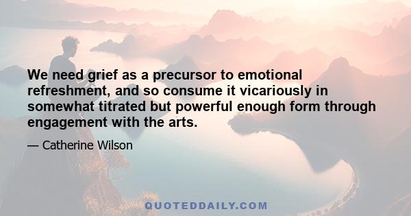 We need grief as a precursor to emotional refreshment, and so consume it vicariously in somewhat titrated but powerful enough form through engagement with the arts.