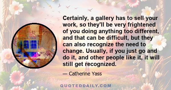 Certainly, a gallery has to sell your work, so they'll be very frightened of you doing anything too different, and that can be difficult, but they can also recognize the need to change. Usually, if you just go and do