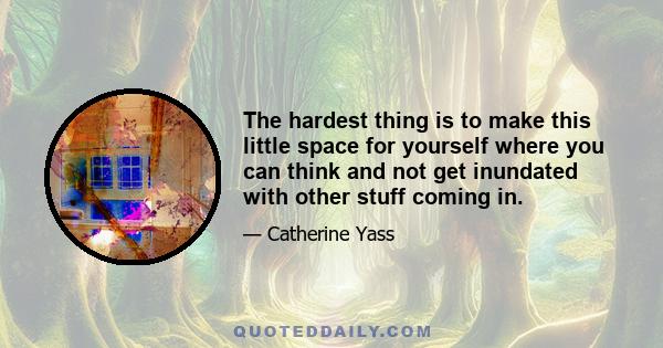 The hardest thing is to make this little space for yourself where you can think and not get inundated with other stuff coming in.