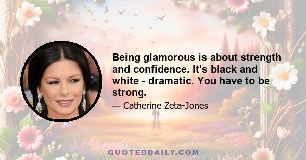 Being glamorous is about strength and confidence. It's black and white - dramatic. You have to be strong.