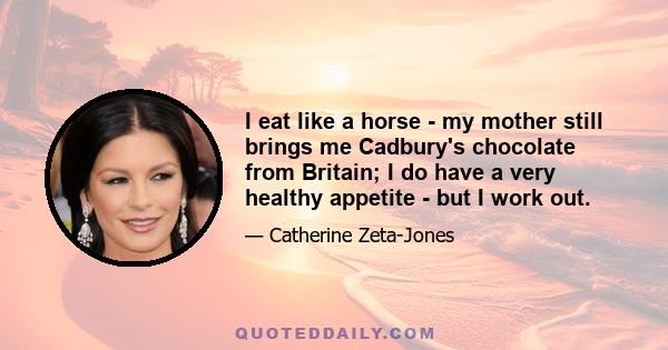 I eat like a horse - my mother still brings me Cadbury's chocolate from Britain; I do have a very healthy appetite - but I work out.