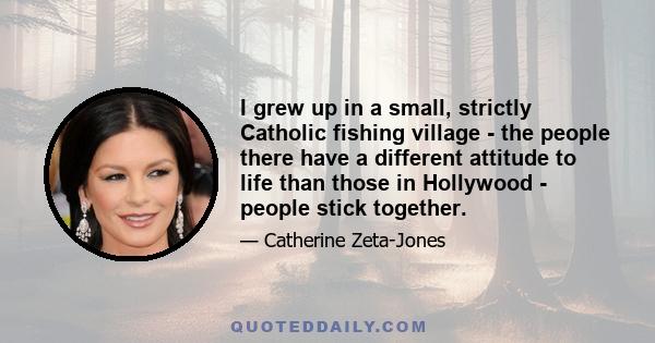 I grew up in a small, strictly Catholic fishing village - the people there have a different attitude to life than those in Hollywood - people stick together.