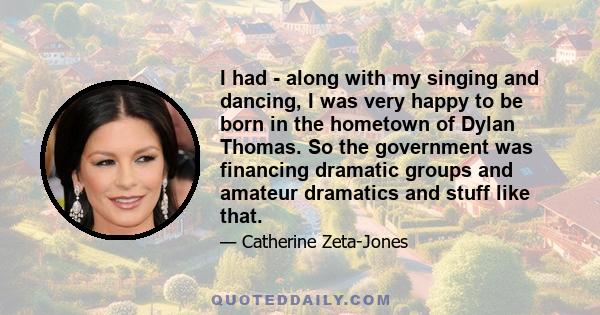 I had - along with my singing and dancing, I was very happy to be born in the hometown of Dylan Thomas. So the government was financing dramatic groups and amateur dramatics and stuff like that.