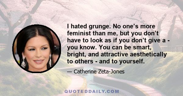 I hated grunge. No one’s more feminist than me, but you don’t have to look as if you don’t give a - you know. You can be smart, bright, and attractive aesthetically to others - and to yourself.