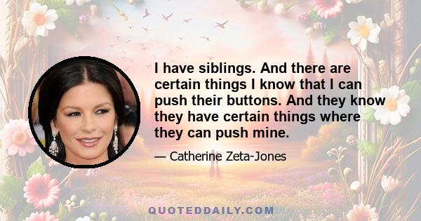 I have siblings. And there are certain things I know that I can push their buttons. And they know they have certain things where they can push mine.