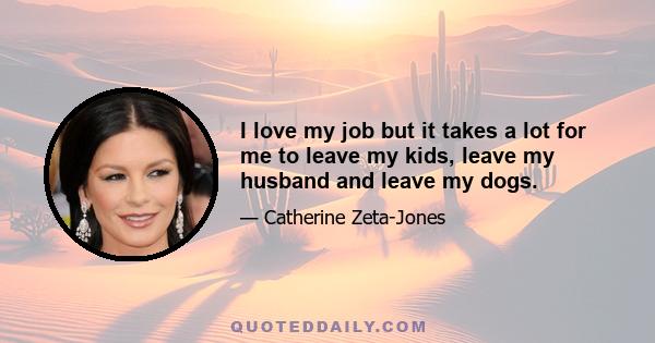 I love my job but it takes a lot for me to leave my kids, leave my husband and leave my dogs.