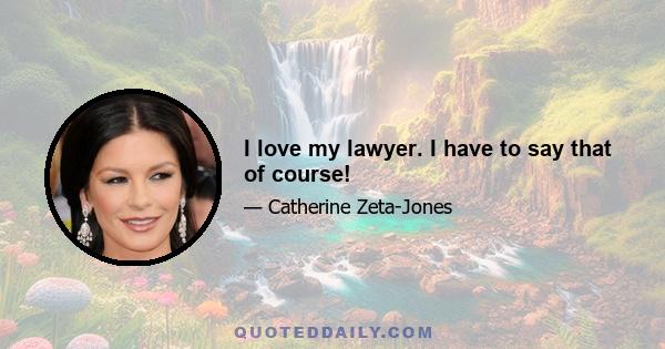 I love my lawyer. I have to say that of course!