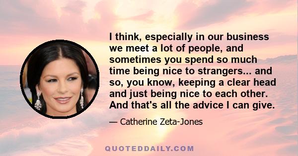 I think, especially in our business we meet a lot of people, and sometimes you spend so much time being nice to strangers... and so, you know, keeping a clear head and just being nice to each other. And that's all the