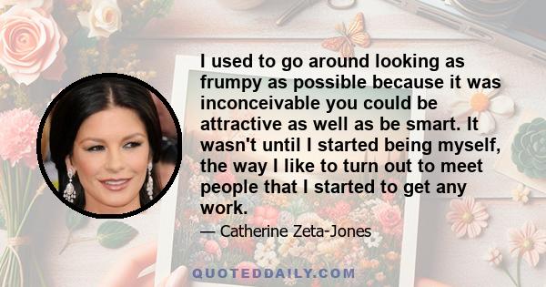 I used to go around looking as frumpy as possible because it was inconceivable you could be attractive as well as be smart. It wasn't until I started being myself, the way I like to turn out to meet people that I