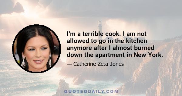 I'm a terrible cook. I am not allowed to go in the kitchen anymore after I almost burned down the apartment in New York.