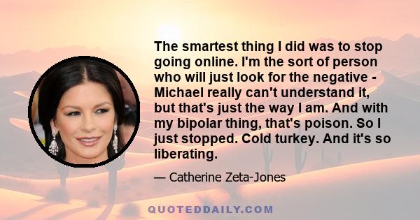 The smartest thing I did was to stop going online. I'm the sort of person who will just look for the negative - Michael really can't understand it, but that's just the way I am. And with my bipolar thing, that's poison. 