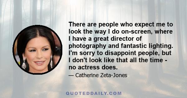 There are people who expect me to look the way I do on-screen, where I have a great director of photography and fantastic lighting. I'm sorry to disappoint people, but I don't look like that all the time - no actress