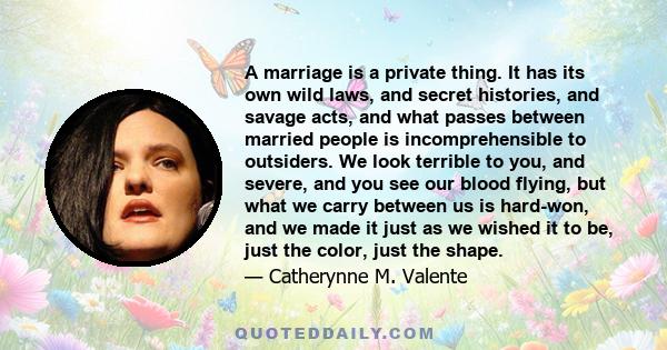 A marriage is a private thing. It has its own wild laws, and secret histories, and savage acts, and what passes between married people is incomprehensible to outsiders. We look terrible to you, and severe, and you see