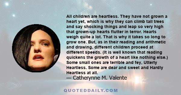 All children are heartless. They have not grown a heart yet, which is why they can climb tall trees and say shocking things and leap so very high that grown-up hearts flutter in terror. Hearts weigh quite a lot. That is 