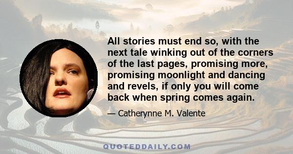 All stories must end so, with the next tale winking out of the corners of the last pages, promising more, promising moonlight and dancing and revels, if only you will come back when spring comes again.