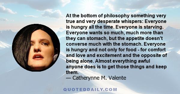 At the bottom of philosophy something very true and very desperate whispers: Everyone is hungry all the time. Everyone is starving. Everyone wants so much, much more than they can stomach, but the appetite doesn't