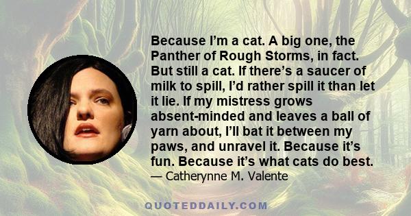 Because I’m a cat. A big one, the Panther of Rough Storms, in fact. But still a cat. If there’s a saucer of milk to spill, I’d rather spill it than let it lie. If my mistress grows absent-minded and leaves a ball of