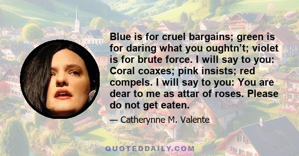 Blue is for cruel bargains; green is for daring what you oughtn’t; violet is for brute force. I will say to you: Coral coaxes; pink insists; red compels. I will say to you: You are dear to me as attar of roses. Please