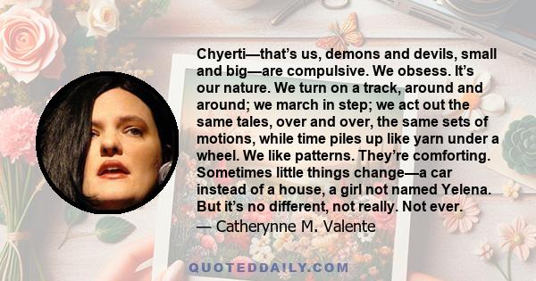 Chyerti—that’s us, demons and devils, small and big—are compulsive. We obsess. It’s our nature. We turn on a track, around and around; we march in step; we act out the same tales, over and over, the same sets of