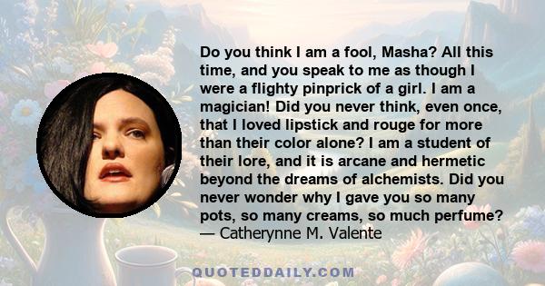 Do you think I am a fool, Masha? All this time, and you speak to me as though I were a flighty pinprick of a girl. I am a magician! Did you never think, even once, that I loved lipstick and rouge for more than their