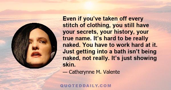 Even if you’ve taken off every stitch of clothing, you still have your secrets, your history, your true name. It’s hard to be really naked. You have to work hard at it. Just getting into a bath isn’t being naked, not