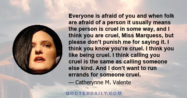 Everyone is afraid of you and when folk are afraid of a person it usually means the person is cruel in some way, and I think you are cruel, Miss Marquess, but please don’t punish me for saying it. I think you know