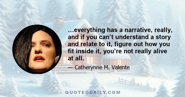 …everything has a narrative, really, and if you can’t understand a story and relate to it, figure out how you fit inside it, you’re not really alive at all.