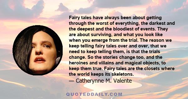 Fairy tales have always been about getting through the worst of everything, the darkest and the deepest and the bloodiest of events. They are about surviving, and what you look like when you emerge from the trial. The