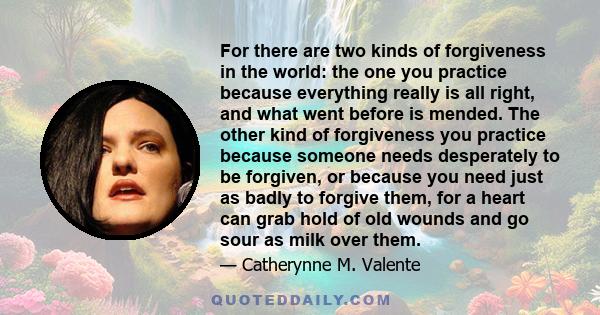 For there are two kinds of forgiveness in the world: the one you practice because everything really is all right, and what went before is mended. The other kind of forgiveness you practice because someone needs