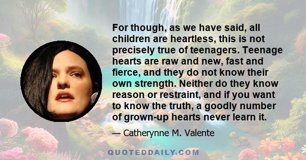 For though, as we have said, all children are heartless, this is not precisely true of teenagers. Teenage hearts are raw and new, fast and fierce, and they do not know their own strength. Neither do they know reason or