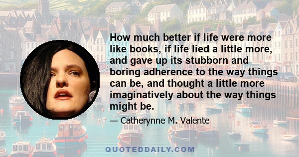 How much better if life were more like books, if life lied a little more, and gave up its stubborn and boring adherence to the way things can be, and thought a little more imaginatively about the way things might be.