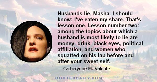 Husbands lie, Masha. I should know; I've eaten my share. That's lesson one. Lesson number two: among the topics about which a husband is most likely to lie are money, drink, black eyes, political affiliation, and women